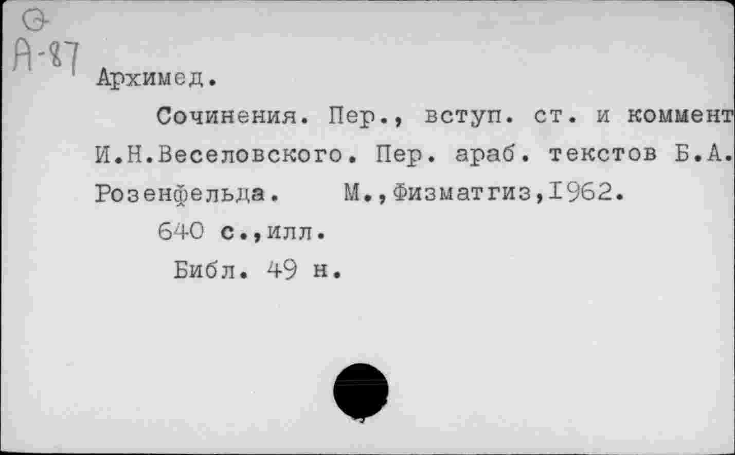 ﻿Архимед.
Сочинения. Пер., вступ. ст. и коммент И.Н.Веселовского. Пер. араб, текстов Б.А. Розенфельда. М., Физматгиз,1962.
640 с.,илл.
Библ. 49 н.